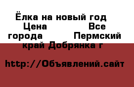 Ёлка на новый год › Цена ­ 30 000 - Все города  »    . Пермский край,Добрянка г.